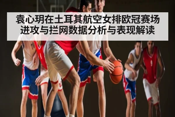 袁心玥在土耳其航空女排欧冠赛场进攻与拦网数据分析与表现解读